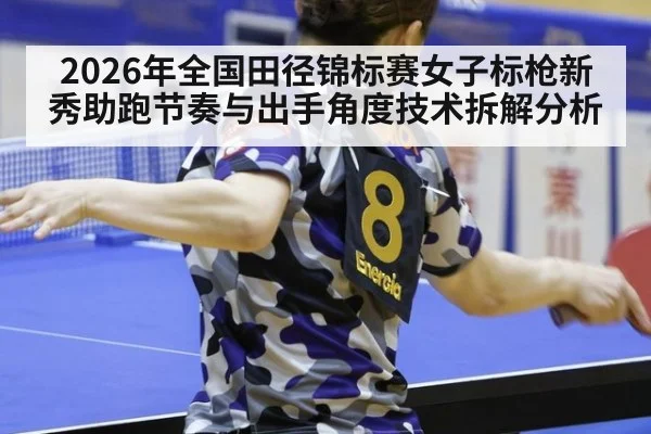 2026年全国田径锦标赛女子标枪新秀助跑节奏与出手角度技术拆解分析
